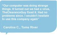 Our computer was doing strange things. It turned out we had a virus,TheClearanceguy fixed it. Had no problrms since. I wouldn't hesitate to use this company again - by Carolina C., Toms River, NJ